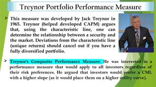 Treynor Portfolio Performance Measure
 This measure was developed by Jack Treynor in
1965. Treynor (helped developed CAPM) argues
that, using the characteristic line, one can
determine the relationship between a security and
the market. Deviations from the characteristic line
(unique returns) should cancel out if you have a
fully diversified portfolio.
 Treynor’s Composite Performance Measure: He was interested in a
performance measure that would apply to all investors regardless of
their risk preferences. He argued that investors would prefer a CML
with a higher slope (as it would place them on a higher utility curve).
 