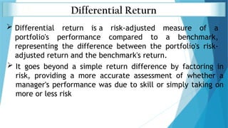 Differential Return
 Differential return is a risk-adjusted measure of a
portfolio's performance compared to a benchmark,
representing the difference between the portfolio's risk-
adjusted return and the benchmark's return.
 It goes beyond a simple return difference by factoring in
risk, providing a more accurate assessment of whether a
manager's performance was due to skill or simply taking on
more or less risk
 