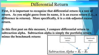 Differential Return
First, it is important to recognize that differential return is a rate of
return. As you might guess from its name, it is an excess return (i.e., a
difference in returns). More specifically, it is a risk-adjusted excess
return.
In this first post on this measure, I compare differential return to
subtraction alpha. Subtraction alpha is simply the portfolio return
minus the benchmark return:
 