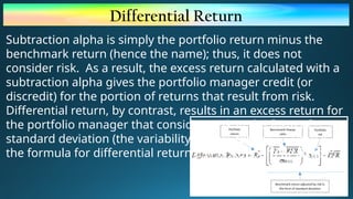 Differential Return
Subtraction alpha is simply the portfolio return minus the
benchmark return (hence the name); thus, it does not
consider risk. As a result, the excess return calculated with a
subtraction alpha gives the portfolio manager credit (or
discredit) for the portion of returns that result from risk.
Differential return, by contrast, results in an excess return for
the portfolio manager that considers risk in the form of
standard deviation (the variability of past returns). Here is
the formula for differential return using standard deviation:
 