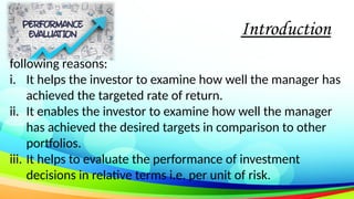 Introduction
following reasons:
i. It helps the investor to examine how well the manager has
achieved the targeted rate of return.
ii. It enables the investor to examine how well the manager
has achieved the desired targets in comparison to other
portfolios.
iii. It helps to evaluate the performance of investment
decisions in relative terms i.e. per unit of risk.
 