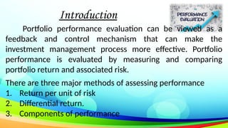 Introduction
Portfolio performance evaluation can be viewed as a
feedback and control mechanism that can make the
investment management process more effective. Portfolio
performance is evaluated by measuring and comparing
portfolio return and associated risk.
There are three major methods of assessing performance
1. Return per unit of risk
2. Differential return.
3. Components of performance
 
