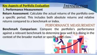 Introduction
Key Aspects of Portfolio Evaluation
1. Performance Measurement
Return Assessment: Calculate the actual returns of the portfolio over
a specific period. This includes both absolute returns and relative
returns compared to a benchmark or index.
Benchmark Comparison: Compare the portfolio's performance
against a relevant benchmark to determine how well it is doing in the
context of the broader market or specific asset class.
 
