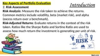 Introduction
Key Aspects of Portfolio Evaluation
2. Risk Assessment
Risk Analysis: Measure the risk taken to achieve the returns.
Common metrics include volatility, beta (market risk), and alpha
(excess return over a benchmark).
Risk-Adjusted Returns: Evaluate returns in the context of the risk
taken. Ratios like the Sharpe Ratio and Sortino Ratio are used to
assess how much return the investment is generating per unit of risk.
 