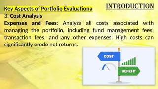 Introduction
Key Aspects of Portfolio Evaluationa
3. Cost Analysis
Expenses and Fees: Analyze all costs associated with
managing the portfolio, including fund management fees,
transaction fees, and any other expenses. High costs can
significantly erode net returns.
 