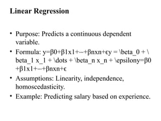 Linear Regression
• Purpose: Predicts a continuous dependent
variable.
• Formula: y=β0+β1x1+ +
⋯ βnxn+ϵy = beta_0 + 
beta_1 x_1 + dots + beta_n x_n + epsilony=β0​
+β1​
x1​
+ +
⋯ βn​
xn​
+ϵ
• Assumptions: Linearity, independence,
homoscedasticity.
• Example: Predicting salary based on experience.
 