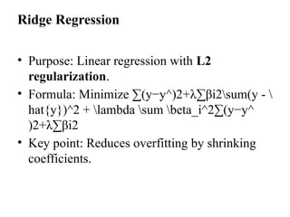 Ridge Regression
• Purpose: Linear regression with L2
regularization.
• Formula: Minimize ∑(y−y^)2+λ∑βi2sum(y - 
hat{y})^2 + lambda sum beta_i^2∑(y−y^​
)2+λ∑βi2​
• Key point: Reduces overfitting by shrinking
coefficients.
 