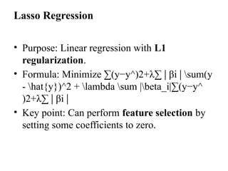 Lasso Regression
• Purpose: Linear regression with L1
regularization.
• Formula: Minimize ∑(y−y^)2+λ∑ β
∣ i sum(y
∣
- hat{y})^2 + lambda sum |beta_i|∑(y−y^​
)2+λ∑ β
∣ i​
∣
• Key point: Can perform feature selection by
setting some coefficients to zero.
 