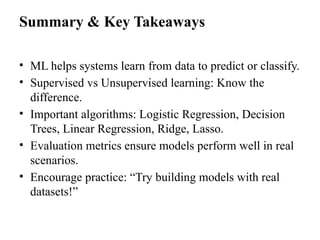 Summary & Key Takeaways
• ML helps systems learn from data to predict or classify.
• Supervised vs Unsupervised learning: Know the
difference.
• Important algorithms: Logistic Regression, Decision
Trees, Linear Regression, Ridge, Lasso.
• Evaluation metrics ensure models perform well in real
scenarios.
• Encourage practice: “Try building models with real
datasets!”
 