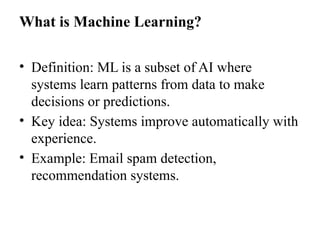 What is Machine Learning?
• Definition: ML is a subset of AI where
systems learn patterns from data to make
decisions or predictions.
• Key idea: Systems improve automatically with
experience.
• Example: Email spam detection,
recommendation systems.
 