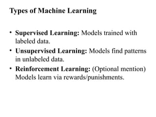 Types of Machine Learning
• Supervised Learning: Models trained with
labeled data.
• Unsupervised Learning: Models find patterns
in unlabeled data.
• Reinforcement Learning: (Optional mention)
Models learn via rewards/punishments.
 