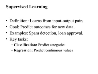 Supervised Learning
• Definition: Learns from input-output pairs.
• Goal: Predict outcomes for new data.
• Examples: Spam detection, loan approval.
• Key tasks:
– Classification: Predict categories
– Regression: Predict continuous values
 