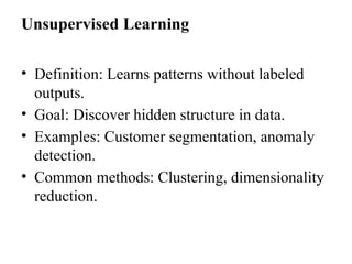 Unsupervised Learning
• Definition: Learns patterns without labeled
outputs.
• Goal: Discover hidden structure in data.
• Examples: Customer segmentation, anomaly
detection.
• Common methods: Clustering, dimensionality
reduction.
 