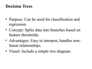 Decision Trees
• Purpose: Can be used for classification and
regression.
• Concept: Splits data into branches based on
feature thresholds.
• Advantages: Easy to interpret, handles non-
linear relationships.
• Visual: Include a simple tree diagram.
 