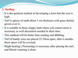 3. Turfing:
- It is the quickest method of developing a lawn but the cost is
high.
- Turf is apiece of earth about 5 cm thickness with grass thickly
grown over it.
- It is suitable in those sloppy land where soil conservation is
necessary as well decoration needed in short time.
- This method will be better than seeding and dibbling.
- Turf of handy sizes are placed 25-30cm apart, after 6 months
these space will be covered.
- Slight beating ( Pressuring) is necessary after placing the turf,
and liberal watering is done.
 
