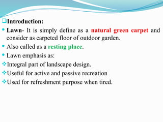 Introduction:
 Lawn- It is simply define as a natural green carpet and
consider as carpeted floor of outdoor garden.
 Also called as a resting place.
 Lawn emphasis as:
Integral part of landscape design.
Useful for active and passive recreation
Used for refreshment purpose when tired.
 