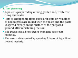 5. Turf plastering
 A paste is prepared by mixing garden soil, fresh cow
dung and water.
 Bits of chopped up fresh roots and stem or rhizomes
of doobo grass are mixed with the paste and the paste
is spread evenly on the surface of the prepared
ground after moistening the soil.
 The ground should be moistened or irrigated before turf
plastering.
 The paste is then covered by spreading 2 layers of dry soil and
watered regularly.
 