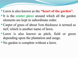  Lawn is also known as the “heart of the garden”.
 It is the center piece around which all the garden
elements are kept in subordinate order.
 Carpet of grass of about 5cm thickness is termed as
turf, which is another name of lawn.
 Lawn is also known as pitch, field or green
depending upon the plantation and usage.
 No garden is complete without a lawn.
 