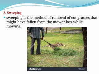 3. Sweeping
 sweeping is the method of removal of cut grasses that
might have fallen from the mower box while
mowing.
 
