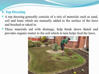9. Top Dressing
 A top dressing generally consists of a mix of materials such as sand,
soil and loam which are manually added to the surface of the lawn
and brushed or raked in.
 These materials aid with drainage, help break down thatch and
provides organic matter to the soil which in turn helps feed the lawn.
 