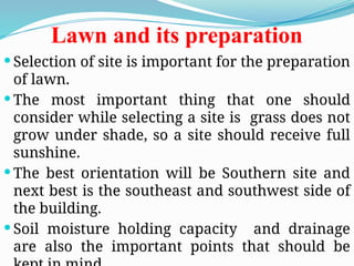 Lawn and its preparation
 Selection of site is important for the preparation
of lawn.
 The most important thing that one should
consider while selecting a site is grass does not
grow under shade, so a site should receive full
sunshine.
 The best orientation will be Southern site and
next best is the southeast and southwest side of
the building.
 Soil moisture holding capacity and drainage
are also the important points that should be
 