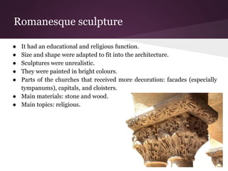 Romanesque sculpture 
● It had an educational and religious function. 
● Size and shape were adapted to fit into the architecture. 
● Sculptures were unrealistic. 
● They were painted in bright colours. 
● Parts of the churches that received more decoration: facades (especially 
tympanums), capitals, and cloisters. 
● Main materials: stone and wood. 
● Main topics: religious. 
 