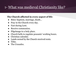 1- What was medieval Christianity like? 
The Church affected in every aspect of life: 
● Rites: baptism, marriage, death… 
● Pray in the Church every day. 
● Fast during Lent. 
● Receive communion. 
● Pilgrimage to a holy place. 
● Church bells to regulate peasants’ working hours. 
● Christian calendar. 
● Lands owned by the Church received rents. 
● Tithe. 
● The Crusades. 
 
