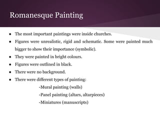Romanesque Painting 
● The most important paintings were inside churches. 
● Figures were unrealistic, rigid and schematic. Some were painted much 
bigger to show their importance (symbolic). 
● They were painted in bright colours. 
● Figures were outlined in black. 
● There were no background. 
● There were different types of painting: 
-Mural painting (walls) 
-Panel painting (altars, altarpieces) 
-Miniatures (manuscripts) 
 