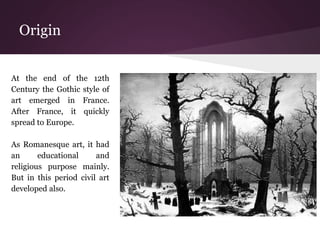 Origin 
At the end of the 12th 
Century the Gothic style of 
art emerged in France. 
After France, it quickly 
spread to Europe. 
As Romanesque art, it had 
an educational and 
religious purpose mainly. 
But in this period civil art 
developed also. 
 
