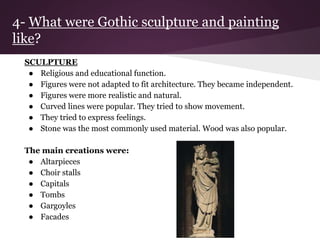 4- What were Gothic sculpture and painting 
like? 
SCULPTURE 
● Religious and educational function. 
● Figures were not adapted to fit architecture. They became independent. 
● Figures were more realistic and natural. 
● Curved lines were popular. They tried to show movement. 
● They tried to express feelings. 
● Stone was the most commonly used material. Wood was also popular. 
The main creations were: 
● Altarpieces 
● Choir stalls 
● Capitals 
● Tombs 
● Gargoyles 
● Facades 
 
