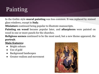 Painting 
In the Gothic style mural painting was less common. It was replaced by stained 
glass windows, except in Italy. 
Miniature continued being popular to illustrate manuscripts. 
Painting on wood became popular later, and altarpieces were painted on 
wood in one or more panels for the churches. 
Religious scenes continued to be the most used, but a new theme appeared, the 
portrait. 
Main features: 
● Bright colours 
● Use of gold 
● Background landscapes 
● Greater realism and movement 
 