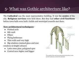 5- What was Gothic architecture like? 
The Cathedral was the most representative building. It was the centre of the 
city. Religious services were held there. But they had other civil functions 
before town halls were built. Guilds and municipal councils met there. 
New architectural techniques: 
● Pointed arch 
● Rib vault 
● Pillars 
● Flying buttresses 
● Thin walls and very high 
● Big windows (stained glass and rose 
windows in bright colours) 
● Latin cross plan, polygonal apse 
● Central nave higher and bigger 
 