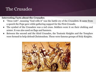 The Crusades 
Interesting Facts about the Crusades 
● "Deus vult!", meaning "God wills it" was the battle cry of the Crusaders. It came from 
a speech the Pope gave while gathering support for the First Crusade. 
● The symbol of the Crusaders was a red cross. Soldiers wore it on their clothing and 
armor. It was also used on flags and banners. 
● Between the second and the third Crusades, the Teutonic Knights and the Templars 
were formed to help defend Christendom. These were famous groups of Holy Knights. 
 