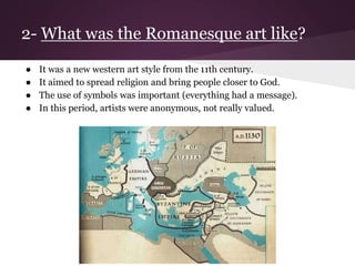 2- What was the Romanesque art like? 
● It was a new western art style from the 11th century. 
● It aimed to spread religion and bring people closer to God. 
● The use of symbols was important (everything had a message). 
● In this period, artists were anonymous, not really valued. 
 