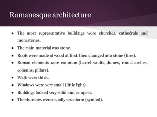 Romanesque architecture 
● The most representative buildings were churches, cathedrals and 
monasteries. 
● The main material was stone. 
● Roofs were made of wood at first, then changed into stone (fires). 
● Roman elements were common (barrel vaults, domes, round arches, 
columns, pillars). 
● Walls were thick. 
● Windows were very small (little light). 
● Buildings looked very solid and compact. 
● The churches were usually cruciform (symbol). 
 