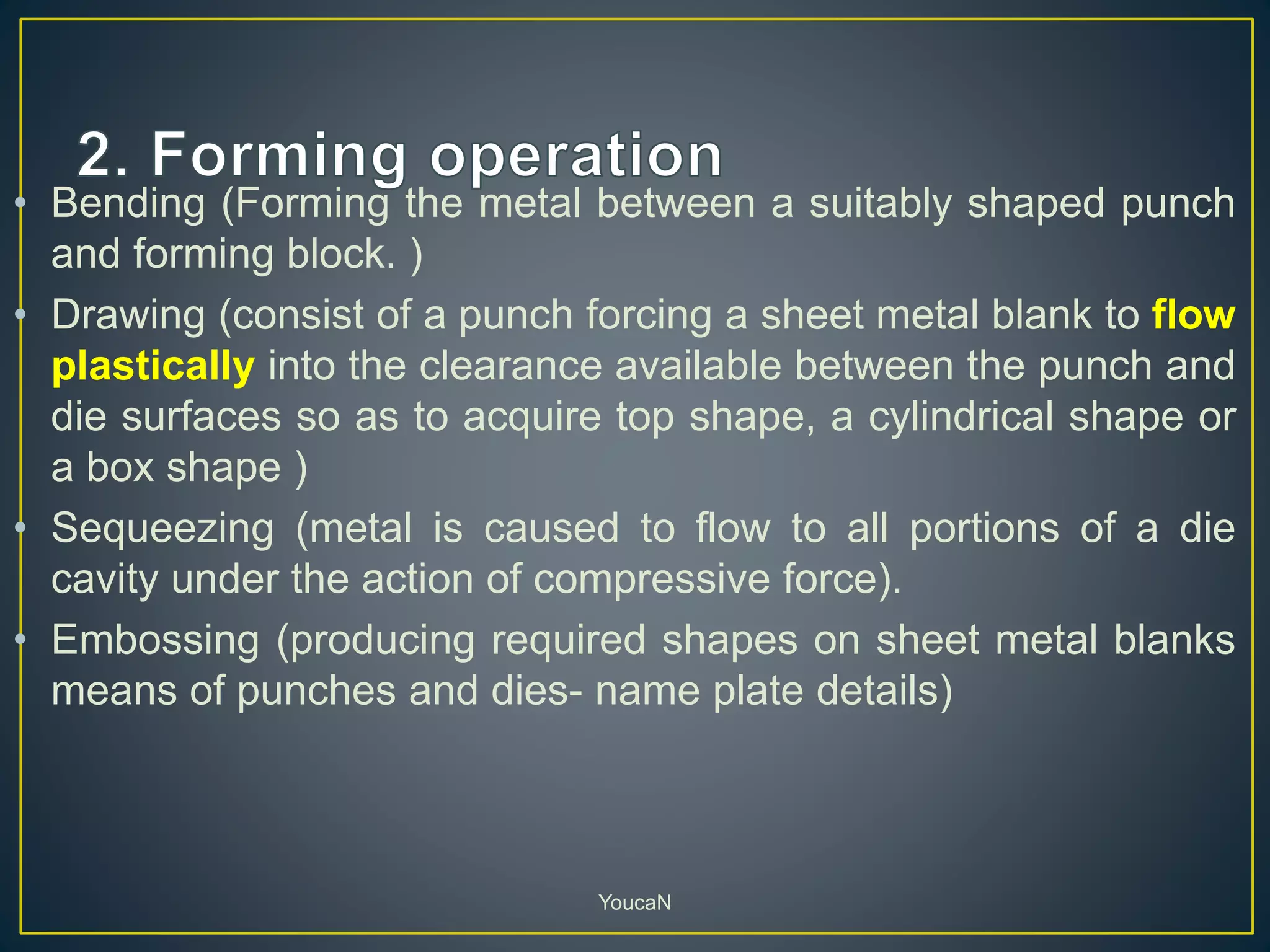 • Bending (Forming the metal between a suitably shaped punch
and forming block. )
• Drawing (consist of a punch forcing a sheet metal blank to flow
plastically into the clearance available between the punch and
die surfaces so as to acquire top shape, a cylindrical shape or
a box shape )
• Sequeezing (metal is caused to flow to all portions of a die
cavity under the action of compressive force).
• Embossing (producing required shapes on sheet metal blanks
means of punches and dies- name plate details)
YoucaN
 