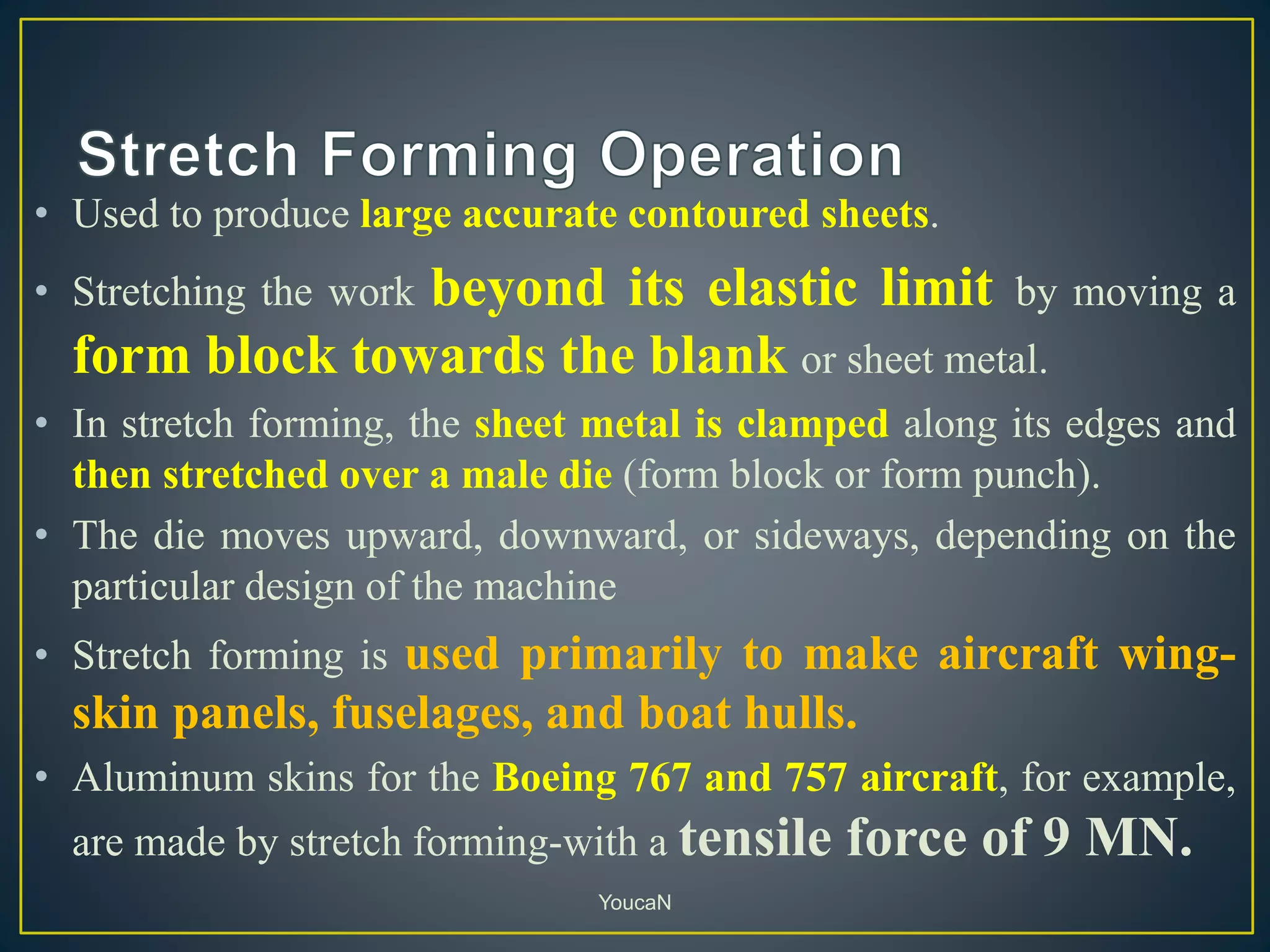 • Used to produce large accurate contoured sheets.
• Stretching the work beyond its elastic limit by moving a
form block towards the blank or sheet metal.
• In stretch forming, the sheet metal is clamped along its edges and
then stretched over a male die (form block or form punch).
• The die moves upward, downward, or sideways, depending on the
particular design of the machine
• Stretch forming is used primarily to make aircraft wing-
skin panels, fuselages, and boat hulls.
• Aluminum skins for the Boeing 767 and 757 aircraft, for example,
are made by stretch forming-with a tensile force of 9 MN.
YoucaN
 