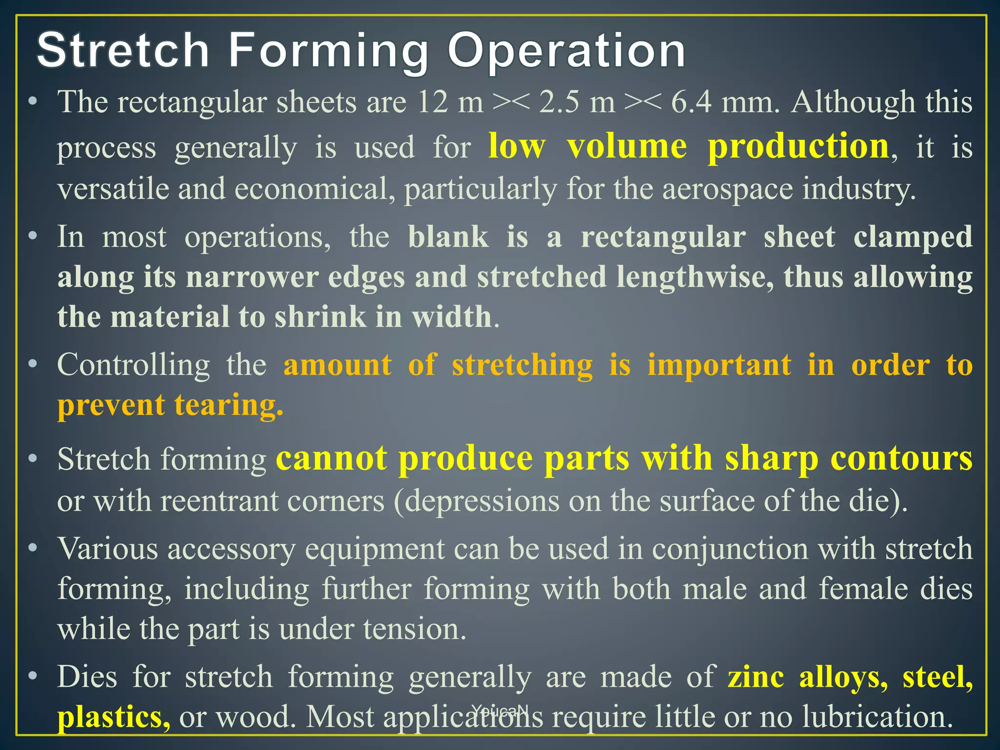 • The rectangular sheets are 12 m >< 2.5 m >< 6.4 mm. Although this
process generally is used for low volume production, it is
versatile and economical, particularly for the aerospace industry.
• In most operations, the blank is a rectangular sheet clamped
along its narrower edges and stretched lengthwise, thus allowing
the material to shrink in width.
• Controlling the amount of stretching is important in order to
prevent tearing.
• Stretch forming cannot produce parts with sharp contours
or with reentrant corners (depressions on the surface of the die).
• Various accessory equipment can be used in conjunction with stretch
forming, including further forming with both male and female dies
while the part is under tension.
• Dies for stretch forming generally are made of zinc alloys, steel,
plastics, or wood. Most applications require little or no lubrication.YoucaN
 