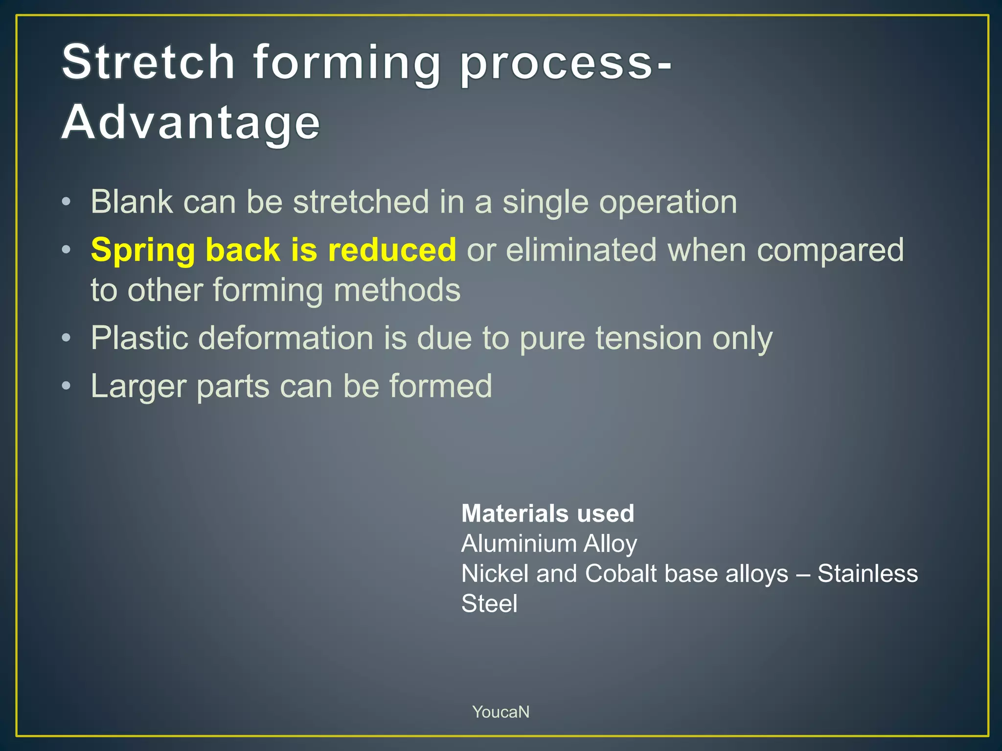 • Blank can be stretched in a single operation
• Spring back is reduced or eliminated when compared
to other forming methods
• Plastic deformation is due to pure tension only
• Larger parts can be formed
YoucaN
Materials used
Aluminium Alloy
Nickel and Cobalt base alloys – Stainless
Steel
 