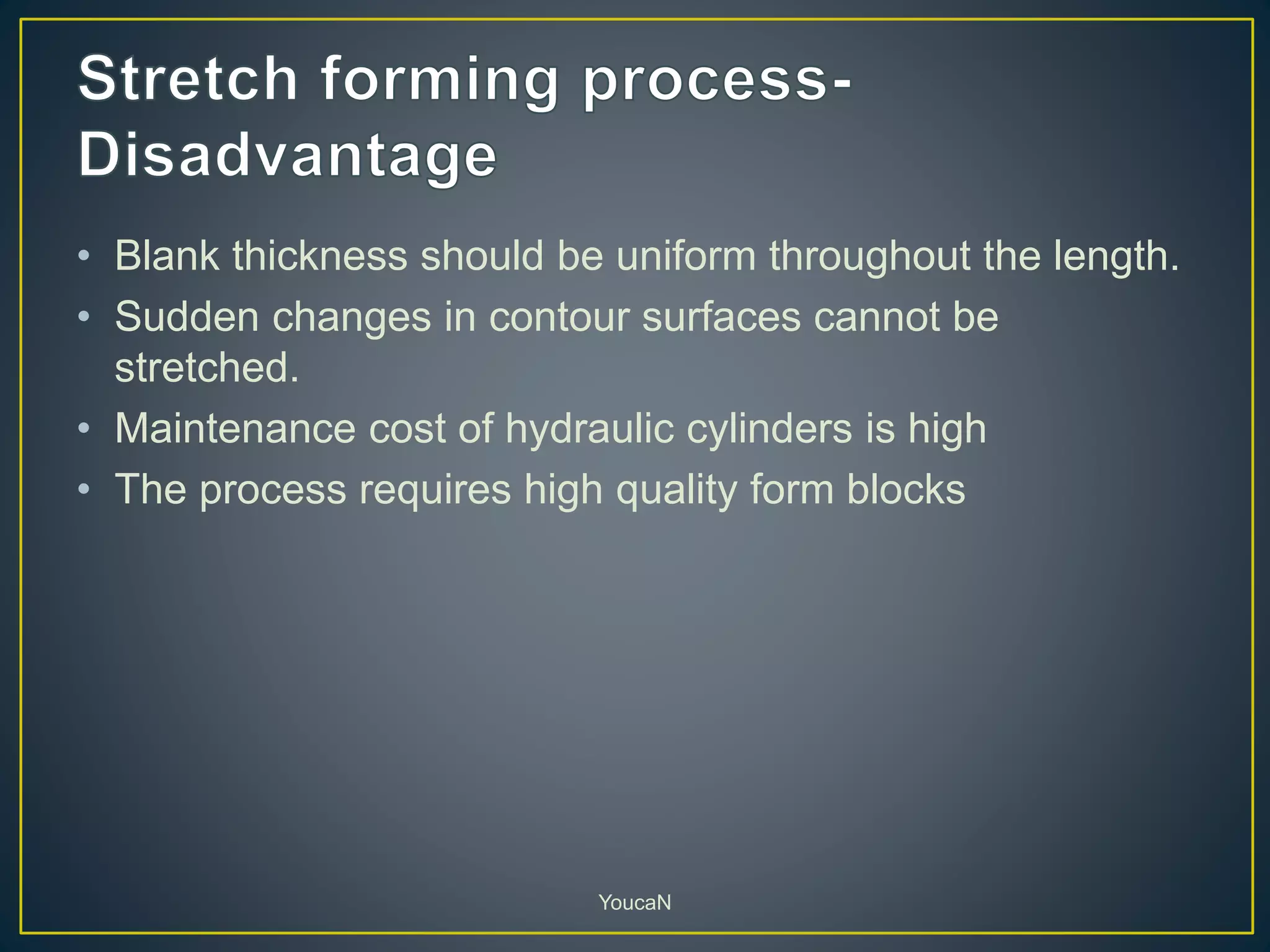• Blank thickness should be uniform throughout the length.
• Sudden changes in contour surfaces cannot be
stretched.
• Maintenance cost of hydraulic cylinders is high
• The process requires high quality form blocks
YoucaN
 