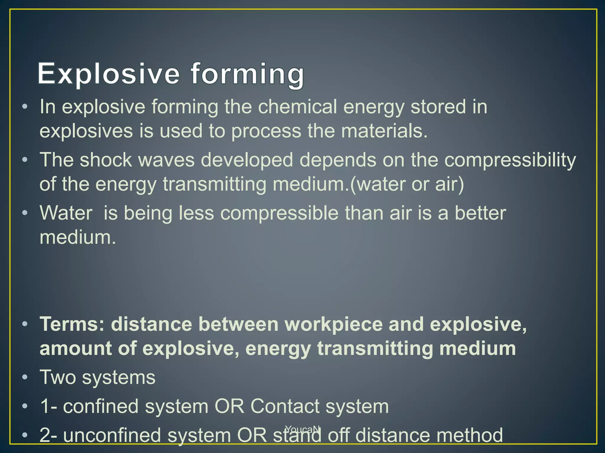 • In explosive forming the chemical energy stored in
explosives is used to process the materials.
• The shock waves developed depends on the compressibility
of the energy transmitting medium.(water or air)
• Water is being less compressible than air is a better
medium.
• Terms: distance between workpiece and explosive,
amount of explosive, energy transmitting medium
• Two systems
• 1- confined system OR Contact system
• 2- unconfined system OR stand off distance methodYoucaN
 