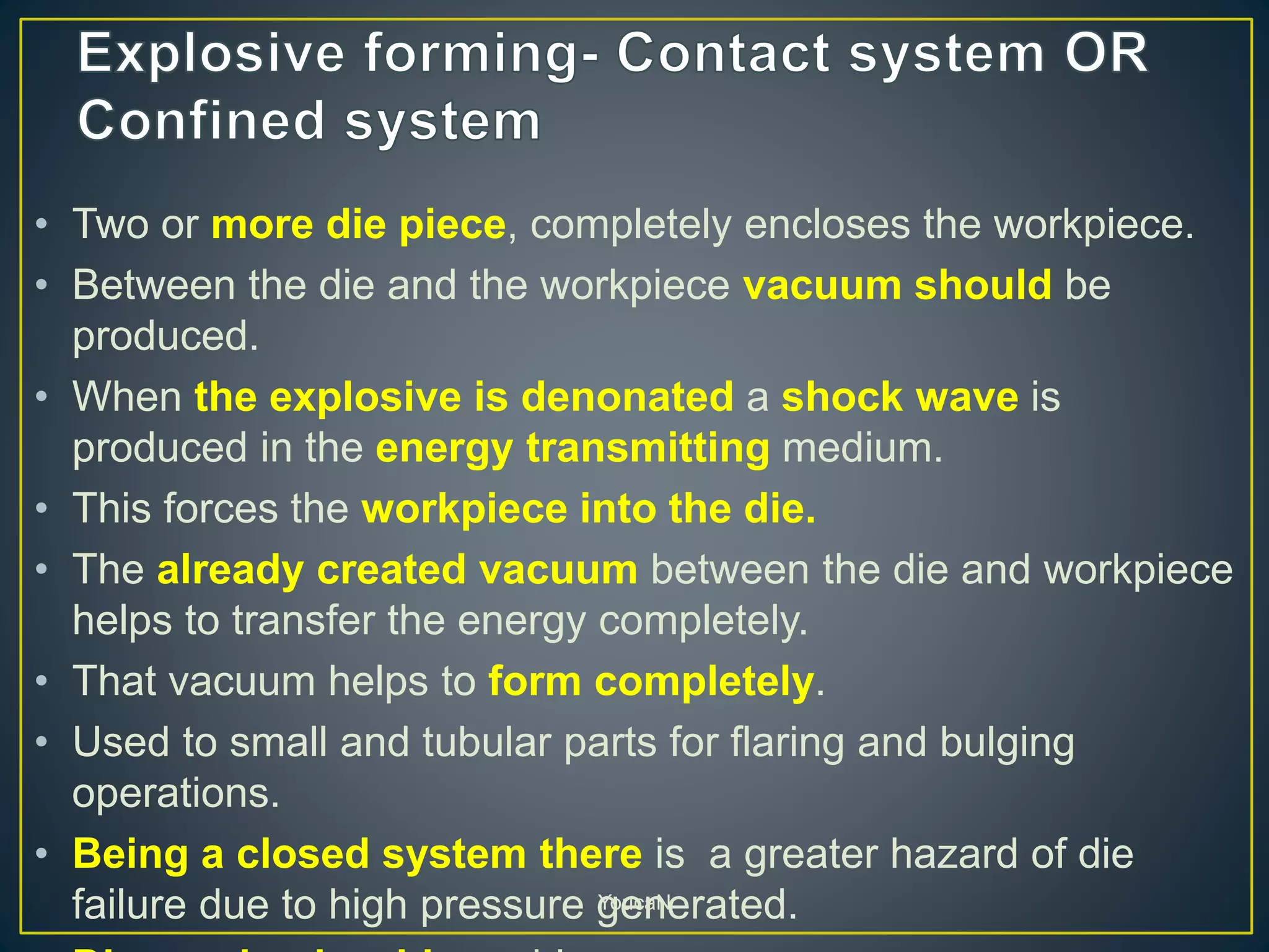• Two or more die piece, completely encloses the workpiece.
• Between the die and the workpiece vacuum should be
produced.
• When the explosive is denonated a shock wave is
produced in the energy transmitting medium.
• This forces the workpiece into the die.
• The already created vacuum between the die and workpiece
helps to transfer the energy completely.
• That vacuum helps to form completely.
• Used to small and tubular parts for flaring and bulging
operations.
• Being a closed system there is a greater hazard of die
failure due to high pressure generated.YoucaN
 