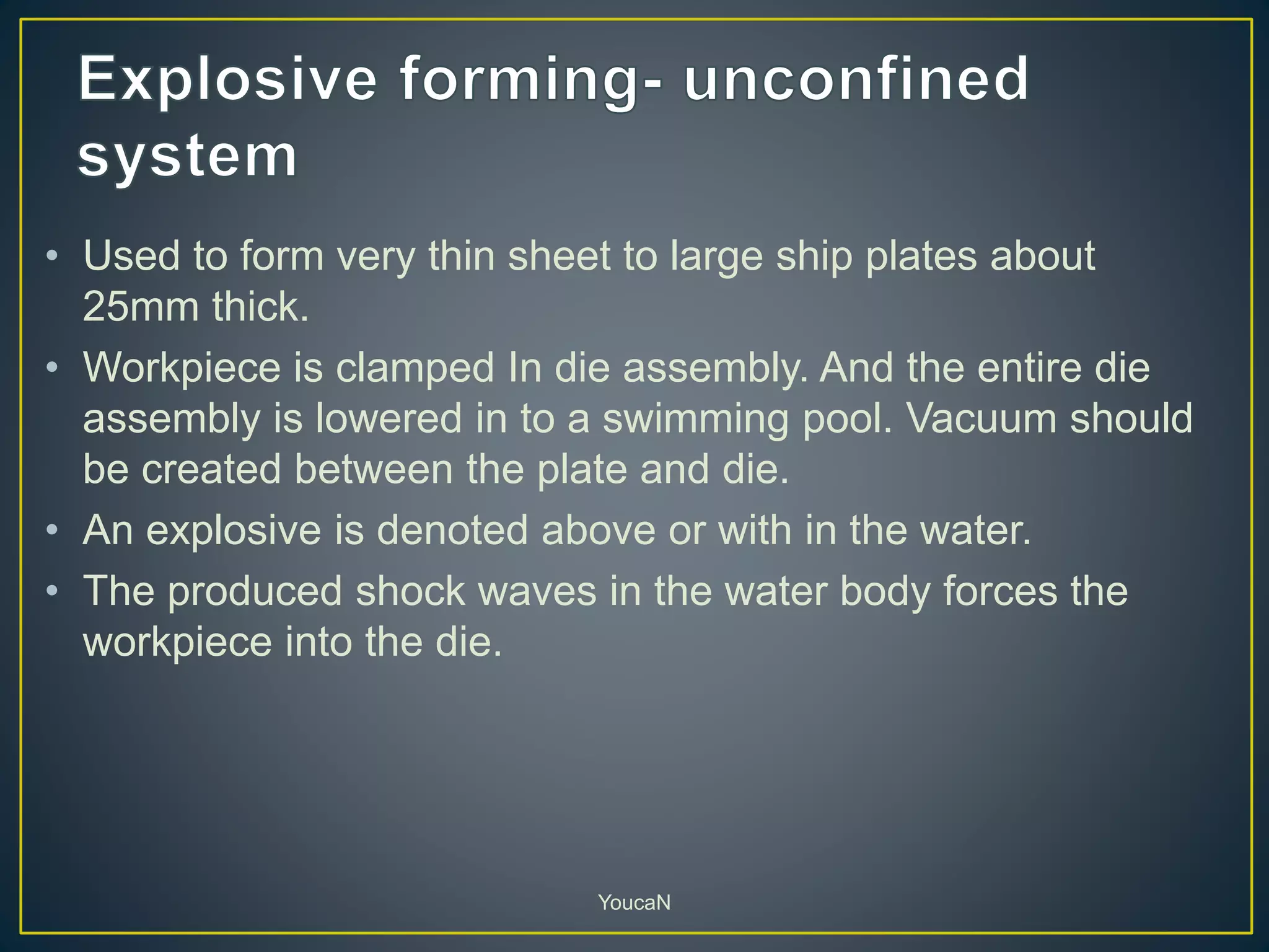 • Used to form very thin sheet to large ship plates about
25mm thick.
• Workpiece is clamped In die assembly. And the entire die
assembly is lowered in to a swimming pool. Vacuum should
be created between the plate and die.
• An explosive is denoted above or with in the water.
• The produced shock waves in the water body forces the
workpiece into the die.
YoucaN
 