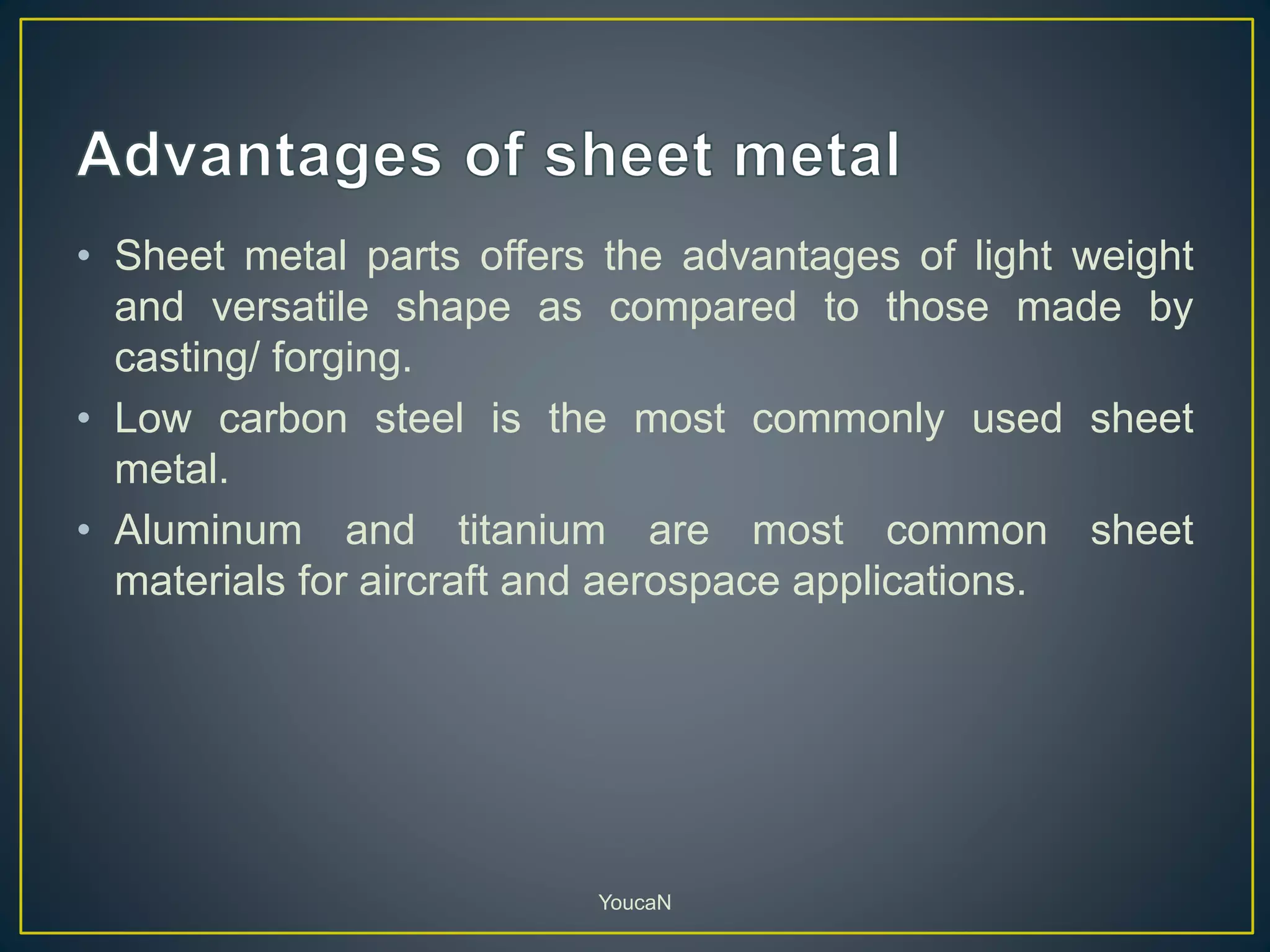 • Sheet metal parts offers the advantages of light weight
and versatile shape as compared to those made by
casting/ forging.
• Low carbon steel is the most commonly used sheet
metal.
• Aluminum and titanium are most common sheet
materials for aircraft and aerospace applications.
YoucaN
 
