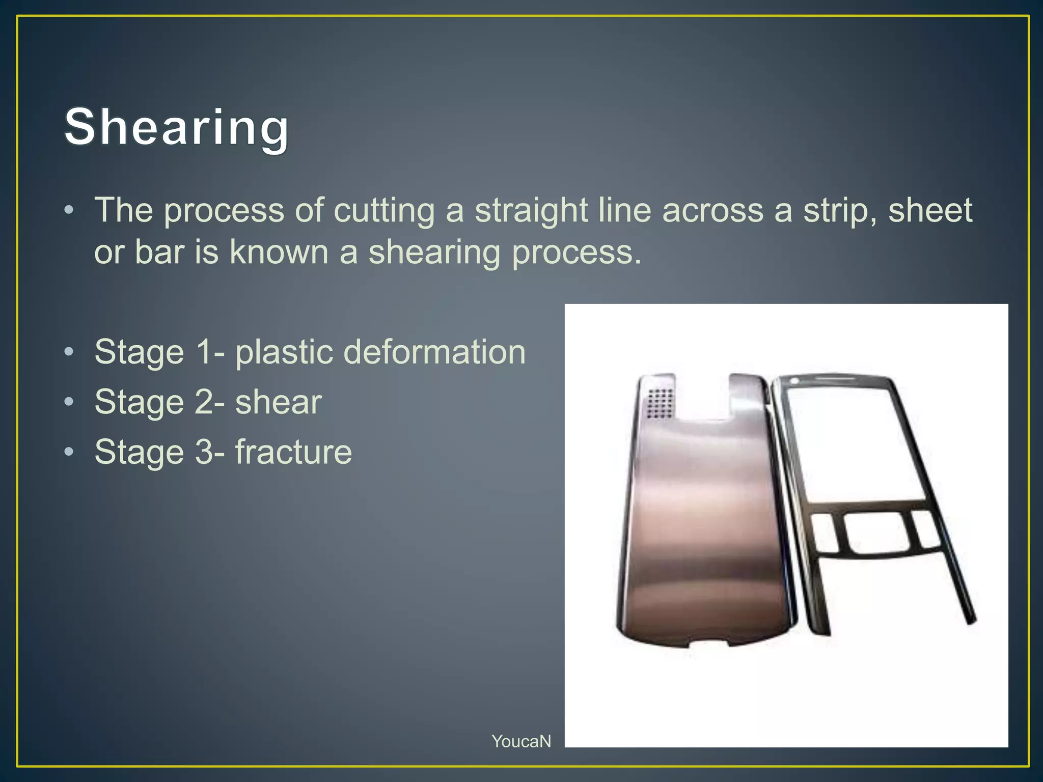 • The process of cutting a straight line across a strip, sheet
or bar is known a shearing process.
• Stage 1- plastic deformation
• Stage 2- shear
• Stage 3- fracture
YoucaN
 