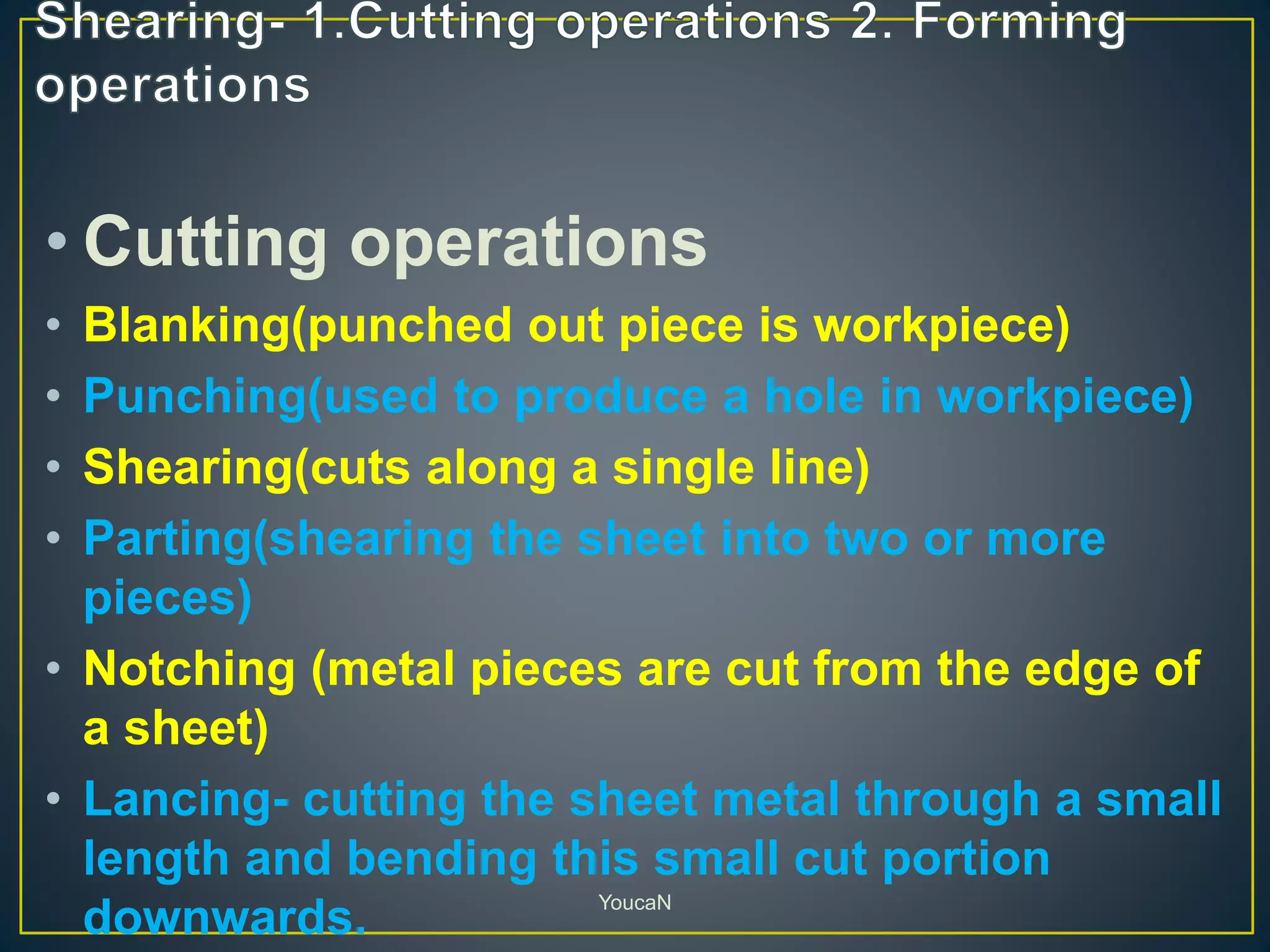 • Cutting operations
• Blanking(punched out piece is workpiece)
• Punching(used to produce a hole in workpiece)
• Shearing(cuts along a single line)
• Parting(shearing the sheet into two or more
pieces)
• Notching (metal pieces are cut from the edge of
a sheet)
• Lancing- cutting the sheet metal through a small
length and bending this small cut portion
downwards. YoucaN
 