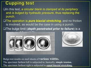 In this test, a circular blank is clamped at its periphery
and is bulged by hydraulic pressure, thus replacing the
punch.
The operation is pure biaxial stretching, and no friction
is involved, as would be the case in using a punch.
The bulge limit (depth penetrated prior to failure) is a
measure of formability
Bulge-test results on steel sheets of various widths.
The specimen farthest left is subjected to, basically, simple tension.
The specimen farthest right is subjected to equal biaxial stretching.
 