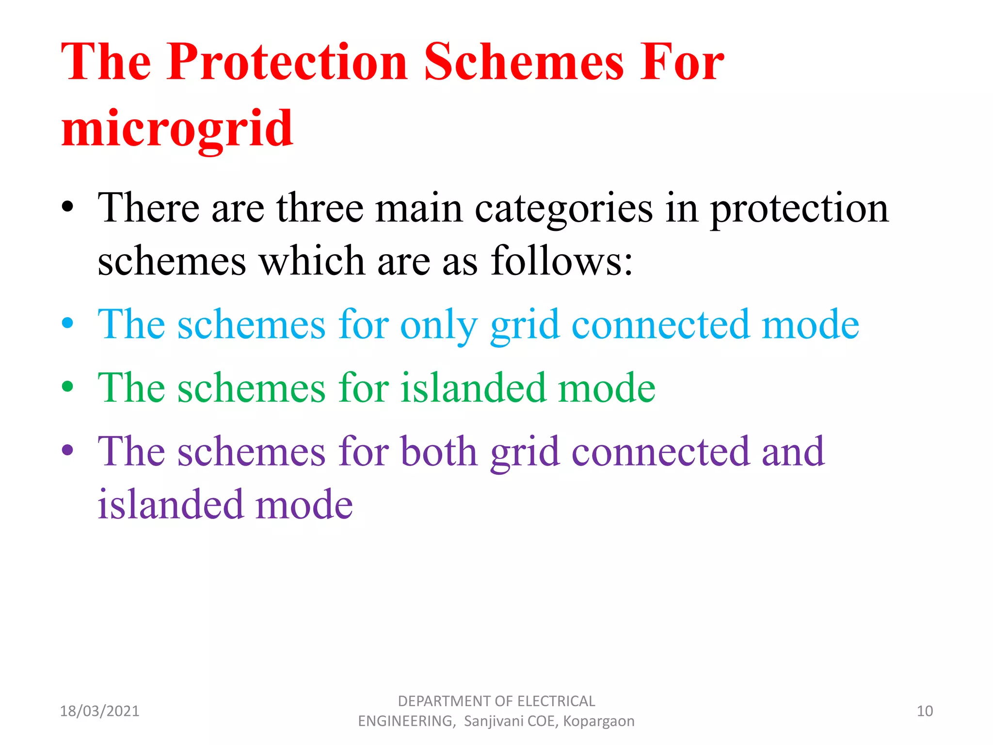 The Protection Schemes For
microgrid
• There are three main categories in protection
schemes which are as follows:
• The schemes for only grid connected mode
• The schemes for islanded mode
• The schemes for both grid connected and
islanded mode
18/03/2021
DEPARTMENT OF ELECTRICAL
ENGINEERING, Sanjivani COE, Kopargaon
10
 