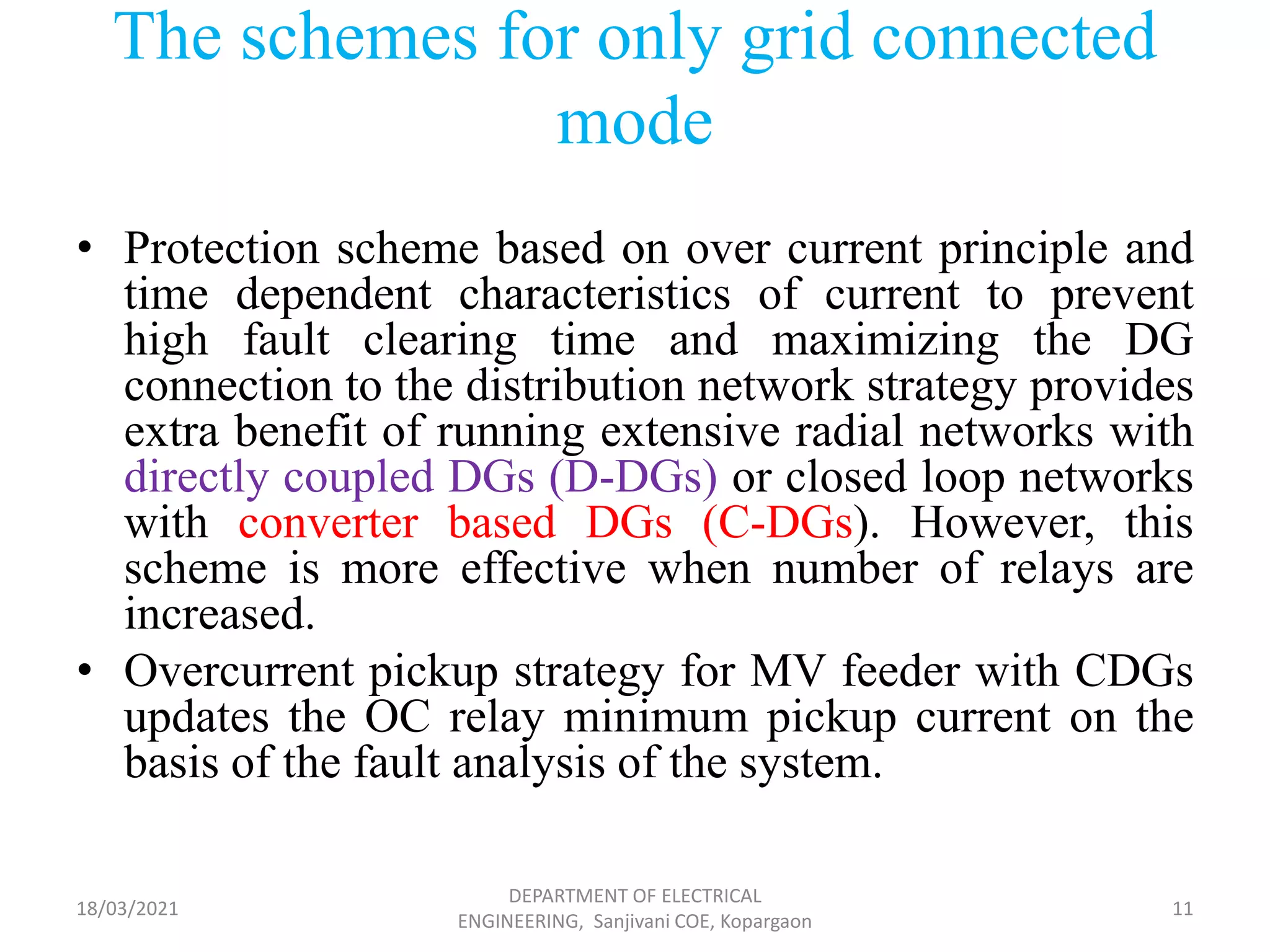 The schemes for only grid connected
mode
• Protection scheme based on over current principle and
time dependent characteristics of current to prevent
high fault clearing time and maximizing the DG
connection to the distribution network strategy provides
extra benefit of running extensive radial networks with
directly coupled DGs (D-DGs) or closed loop networks
with converter based DGs (C-DGs). However, this
scheme is more effective when number of relays are
increased.
• Overcurrent pickup strategy for MV feeder with CDGs
updates the OC relay minimum pickup current on the
basis of the fault analysis of the system.
18/03/2021
DEPARTMENT OF ELECTRICAL
ENGINEERING, Sanjivani COE, Kopargaon
11
 
