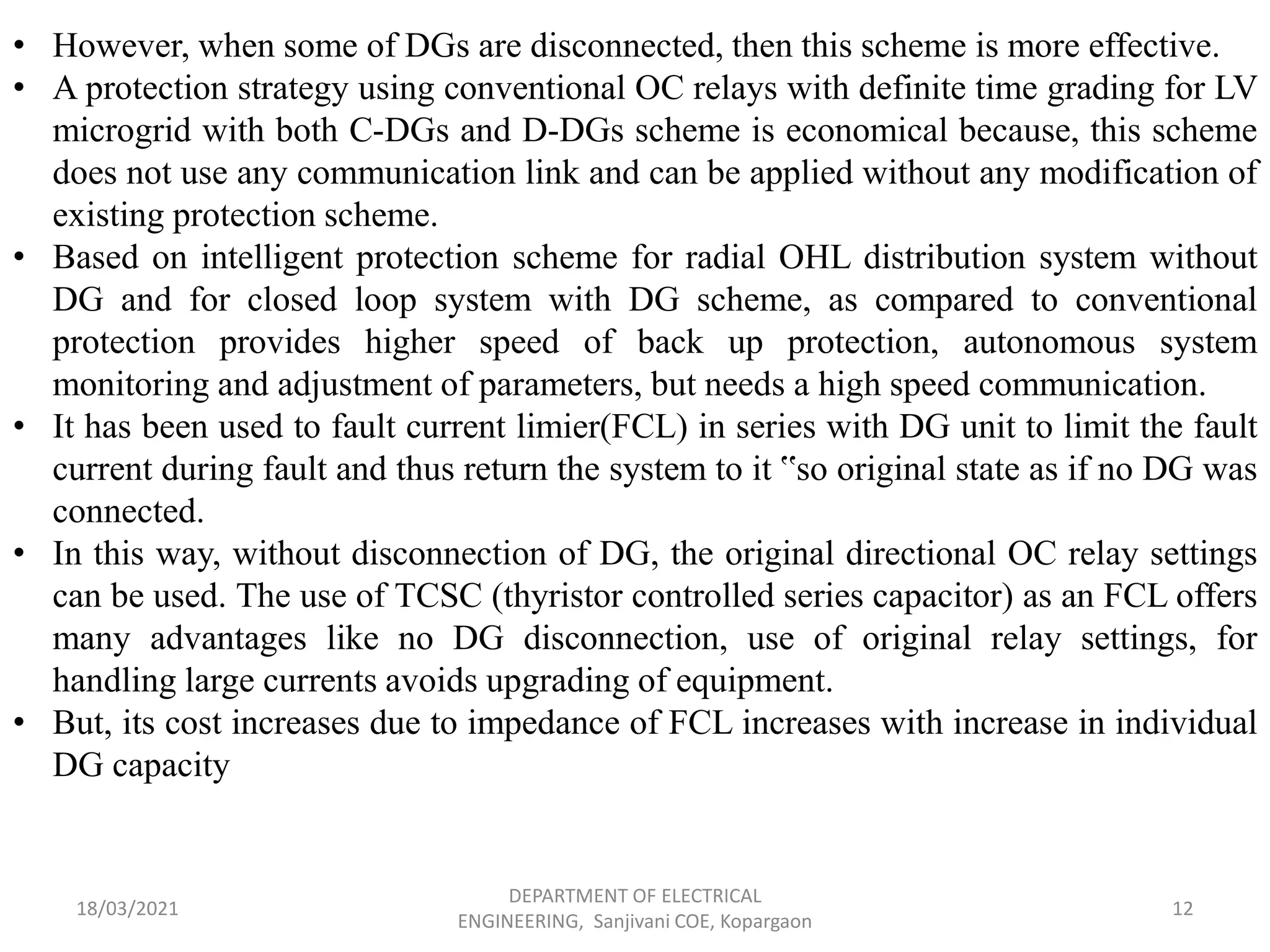 18/03/2021
DEPARTMENT OF ELECTRICAL
ENGINEERING, Sanjivani COE, Kopargaon
12
• However, when some of DGs are disconnected, then this scheme is more effective.
• A protection strategy using conventional OC relays with definite time grading for LV
microgrid with both C-DGs and D-DGs scheme is economical because, this scheme
does not use any communication link and can be applied without any modification of
existing protection scheme.
• Based on intelligent protection scheme for radial OHL distribution system without
DG and for closed loop system with DG scheme, as compared to conventional
protection provides higher speed of back up protection, autonomous system
monitoring and adjustment of parameters, but needs a high speed communication.
• It has been used to fault current limier(FCL) in series with DG unit to limit the fault
current during fault and thus return the system to it ‟so original state as if no DG was
connected.
• In this way, without disconnection of DG, the original directional OC relay settings
can be used. The use of TCSC (thyristor controlled series capacitor) as an FCL offers
many advantages like no DG disconnection, use of original relay settings, for
handling large currents avoids upgrading of equipment.
• But, its cost increases due to impedance of FCL increases with increase in individual
DG capacity
 